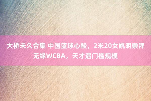 大桥未久合集 中国篮球心酸，2米20女姚明崇拜无缘WCBA，天才遇门槛规模