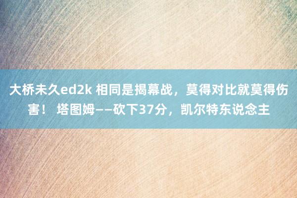 大桥未久ed2k 相同是揭幕战，莫得对比就莫得伤害！ 塔图姆——砍下37分，凯尔特东说念主