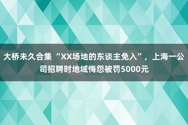 大桥未久合集 “XX场地的东谈主免入”，上海一公司招聘时地域悔怨被罚5000元