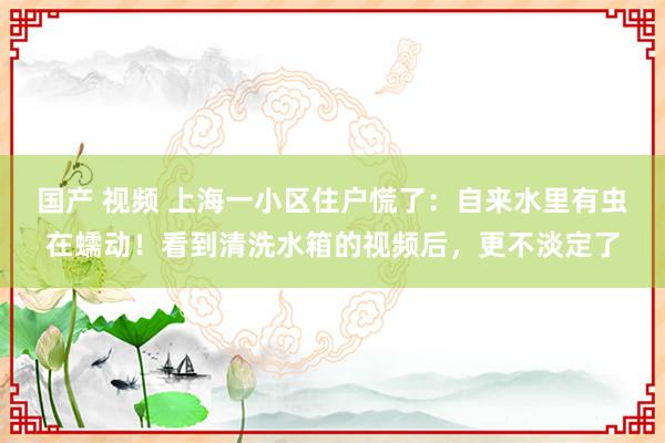 国产 视频 上海一小区住户慌了：自来水里有虫在蠕动！看到清洗水箱的视频后，更不淡定了