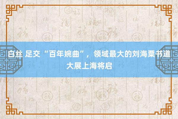 白丝 足交 “百年婉曲”，领域最大的刘海粟书道大展上海将启