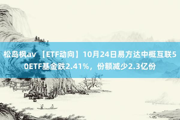 松岛枫av 【ETF动向】10月24日易方达中概互联50ETF基金跌2.41%，份额减少2.3亿份