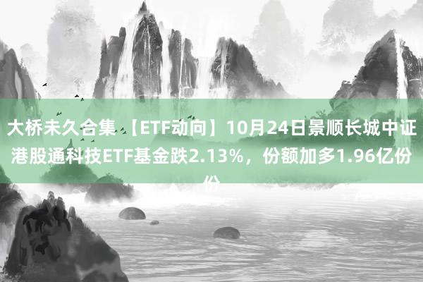 大桥未久合集 【ETF动向】10月24日景顺长城中证港股通科技ETF基金跌2.13%，份额加多1.96亿份