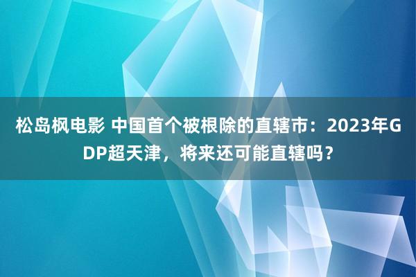 松岛枫电影 中国首个被根除的直辖市：2023年GDP超天津，将来还可能直辖吗？