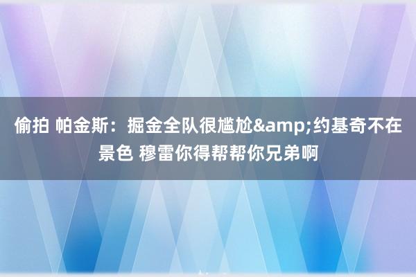 偷拍 帕金斯：掘金全队很尴尬&约基奇不在景色 穆雷你得帮帮你兄弟啊