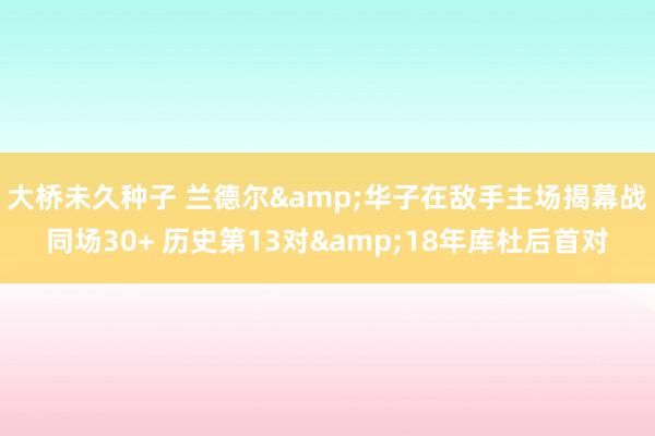 大桥未久种子 兰德尔&华子在敌手主场揭幕战同场30+ 历史第13对&18年库杜后首对