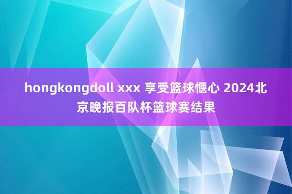 hongkongdoll xxx 享受篮球惬心 2024北京晚报百队杯篮球赛结果