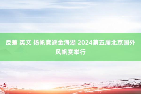 反差 英文 扬帆竞逐金海湖 2024第五届北京国外风帆赛举行