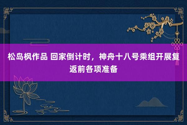 松岛枫作品 回家倒计时，神舟十八号乘组开展复返前各项准备