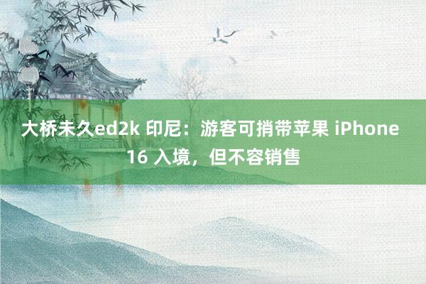 大桥未久ed2k 印尼：游客可捎带苹果 iPhone 16 入境，但不容销售