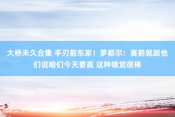 大桥未久合集 手刃前东家！罗都尔：赛前就跟他们说咱们今天要赢 这种嗅觉很棒