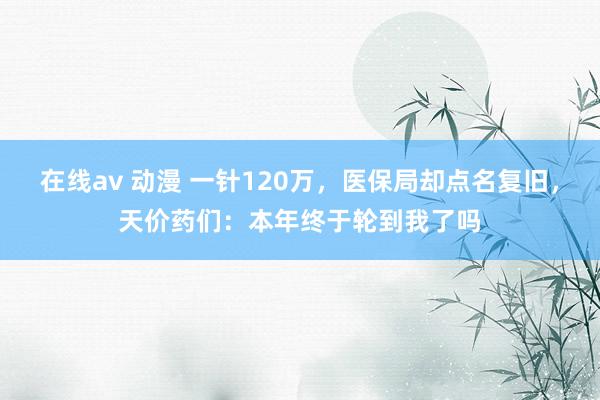 在线av 动漫 一针120万，医保局却点名复旧，天价药们：本年终于轮到我了吗