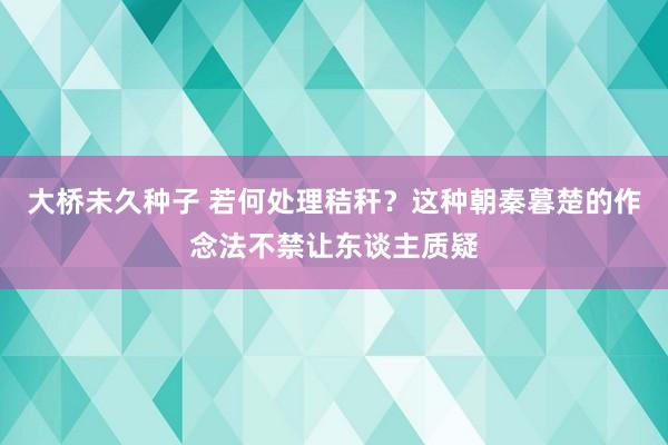 大桥未久种子 若何处理秸秆？这种朝秦暮楚的作念法不禁让东谈主质疑