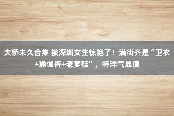 大桥未久合集 被深圳女生惊艳了！满街齐是“卫衣+瑜伽裤+老爹鞋”，特洋气显瘦