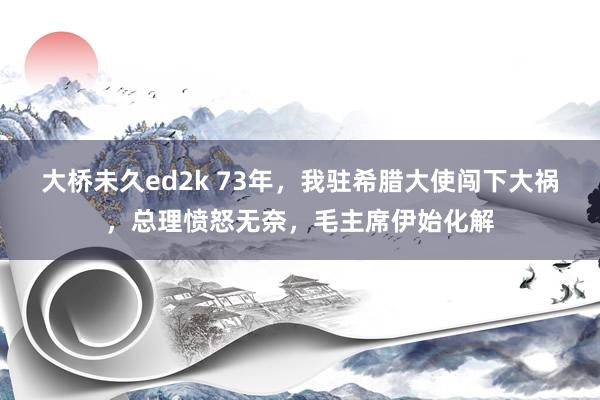 大桥未久ed2k 73年，我驻希腊大使闯下大祸，总理愤怒无奈，毛主席伊始化解