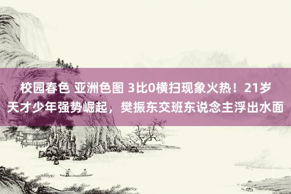 校园春色 亚洲色图 3比0横扫现象火热！21岁天才少年强势崛起，樊振东交班东说念主浮出水面