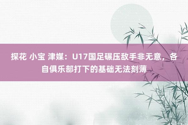 探花 小宝 津媒：U17国足碾压敌手非无意，各自俱乐部打下的基础无法刻薄