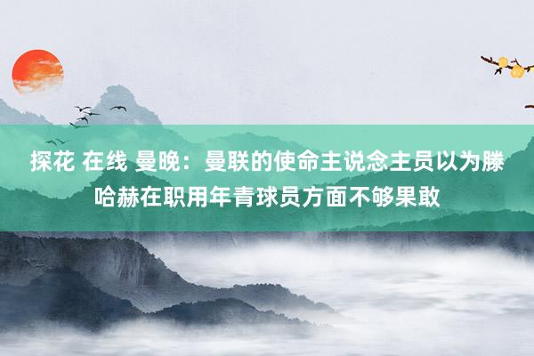 探花 在线 曼晚：曼联的使命主说念主员以为滕哈赫在职用年青球员方面不够果敢