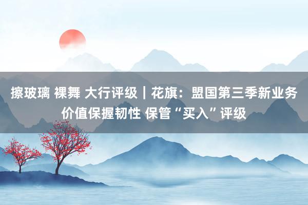 擦玻璃 裸舞 大行评级｜花旗：盟国第三季新业务价值保握韧性 保管“买入”评级