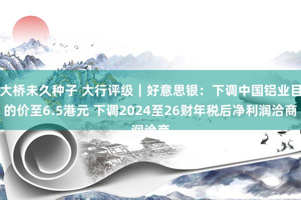 大桥未久种子 大行评级｜好意思银：下调中国铝业目的价至6.5港元 下调2024至26财年税后净利润洽商