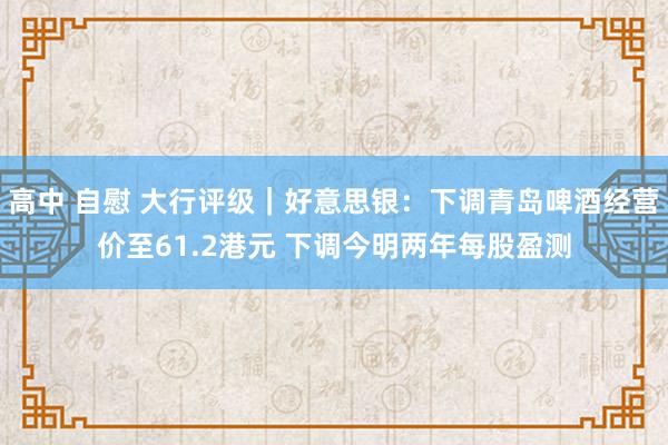 高中 自慰 大行评级｜好意思银：下调青岛啤酒经营价至61.2港元 下调今明两年每股盈测