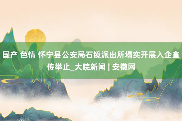 国产 色情 怀宁县公安局石镜派出所塌实开展入企宣传举止_大皖新闻 | 安徽网