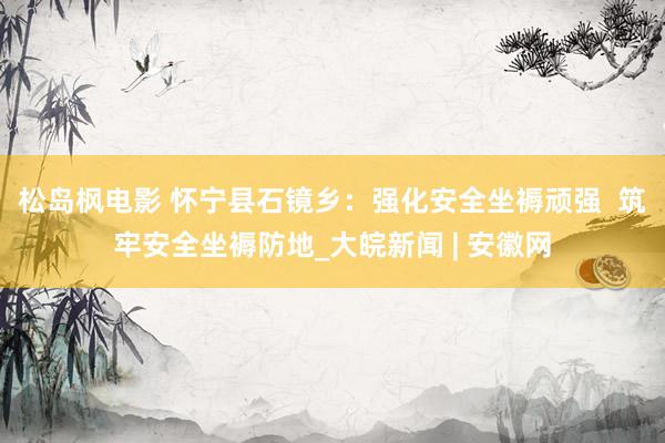 松岛枫电影 怀宁县石镜乡：强化安全坐褥顽强  筑牢安全坐褥防地_大皖新闻 | 安徽网