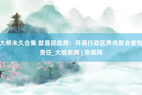 大桥未久合集 歙县民政局：开展行政区界线聚会查验责任_大皖新闻 | 安徽网