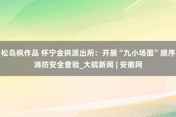 松岛枫作品 怀宁金拱派出所：开展“九小场面”顺序消防安全查验_大皖新闻 | 安徽网