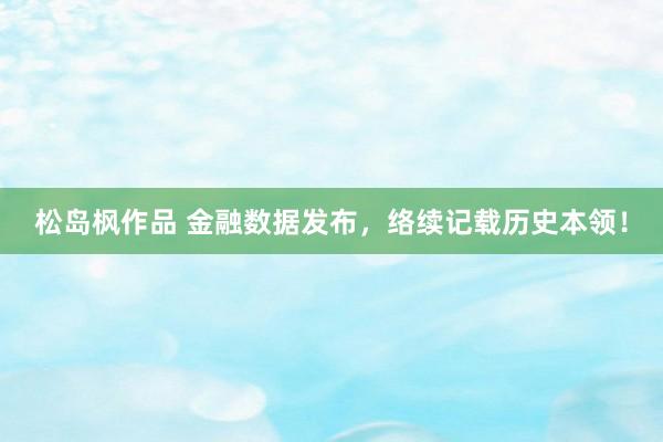 松岛枫作品 金融数据发布，络续记载历史本领！