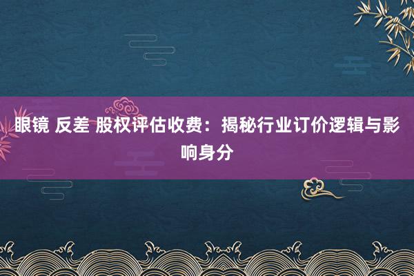 眼镜 反差 股权评估收费：揭秘行业订价逻辑与影响身分