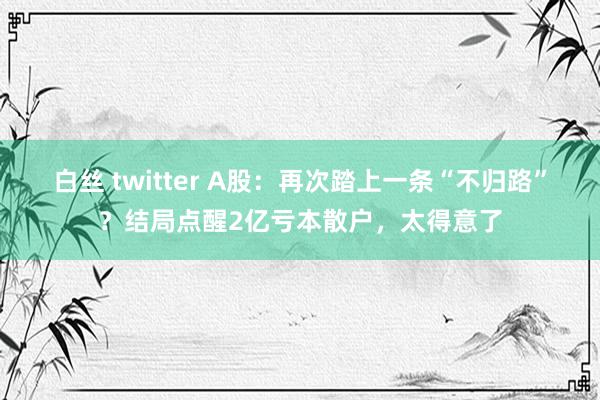 白丝 twitter A股：再次踏上一条“不归路”？结局点醒2亿亏本散户，太得意了