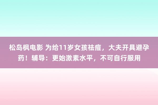 松岛枫电影 为给11岁女孩祛痘，大夫开具避孕药！辅导：更始激素水平，不可自行服用