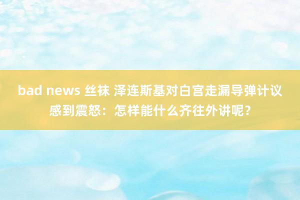 bad news 丝袜 泽连斯基对白宫走漏导弹计议感到震怒：怎样能什么齐往外讲呢？