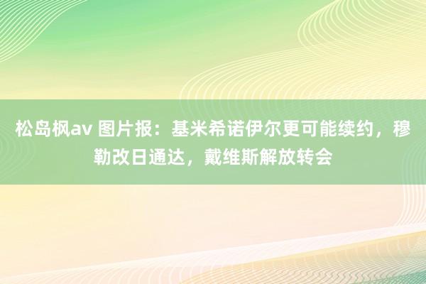 松岛枫av 图片报：基米希诺伊尔更可能续约，穆勒改日通达，戴维斯解放转会