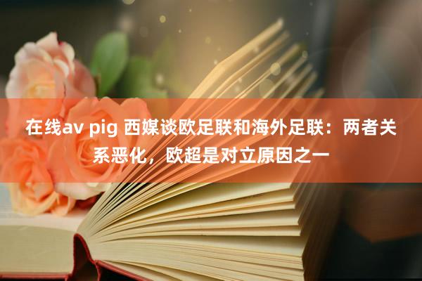 在线av pig 西媒谈欧足联和海外足联：两者关系恶化，欧超是对立原因之一