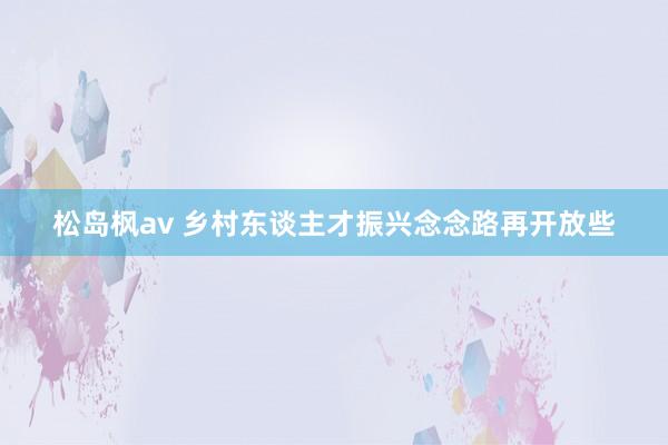 松岛枫av 乡村东谈主才振兴念念路再开放些