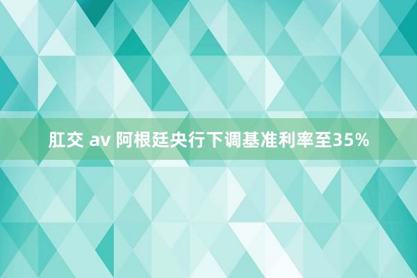 肛交 av 阿根廷央行下调基准利率至35%