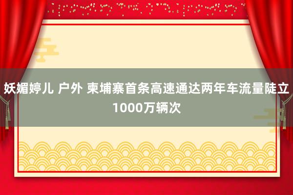 妖媚婷儿 户外 柬埔寨首条高速通达两年车流量陡立1000万辆次