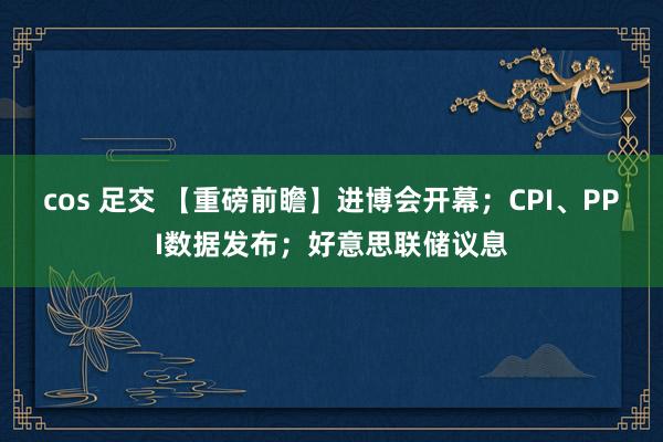 cos 足交 【重磅前瞻】进博会开幕；CPI、PPI数据发布；好意思联储议息