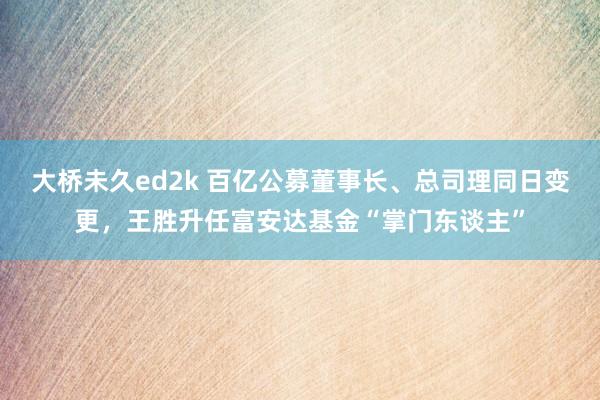 大桥未久ed2k 百亿公募董事长、总司理同日变更，王胜升任富安达基金“掌门东谈主”