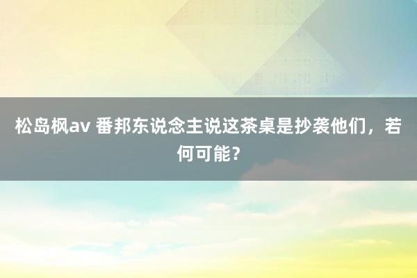 松岛枫av 番邦东说念主说这茶桌是抄袭他们，若何可能？