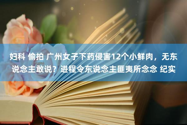 妇科 偷拍 广州女子下药侵害12个小鲜肉，无东说念主敢说？进程令东说念主匪夷所念念 纪实