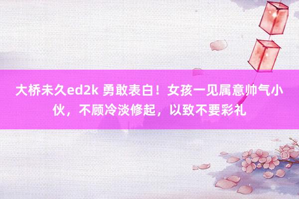 大桥未久ed2k 勇敢表白！女孩一见属意帅气小伙，不顾冷淡修起，以致不要彩礼