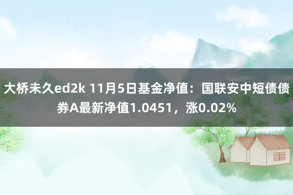 大桥未久ed2k 11月5日基金净值：国联安中短债债券A最新净值1.0451，涨0.02%