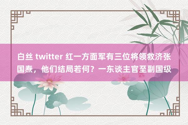 白丝 twitter 红一方面军有三位将领救济张国焘，他们结局若何？一东谈主官至副国级