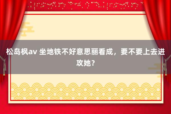 松岛枫av 坐地铁不好意思丽看成，要不要上去进攻她？