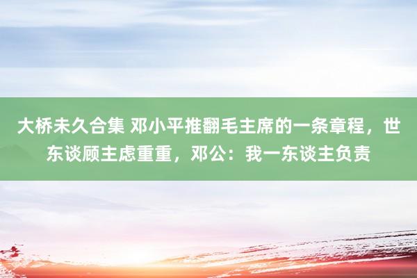 大桥未久合集 邓小平推翻毛主席的一条章程，世东谈顾主虑重重，邓公：我一东谈主负责