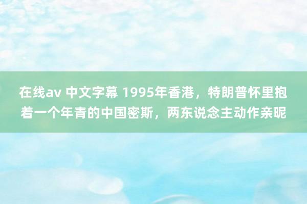 在线av 中文字幕 1995年香港，特朗普怀里抱着一个年青的中国密斯，两东说念主动作亲昵