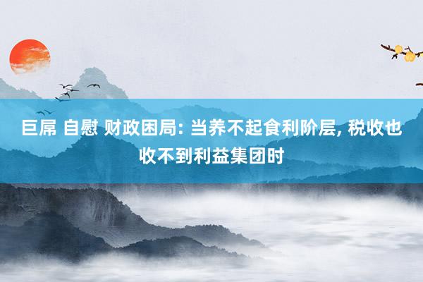 巨屌 自慰 财政困局: 当养不起食利阶层， 税收也收不到利益集团时